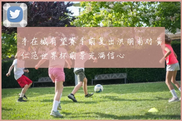 李在城有望赛季前复出洪明甫对黄仁范世界杯前景充满信心
