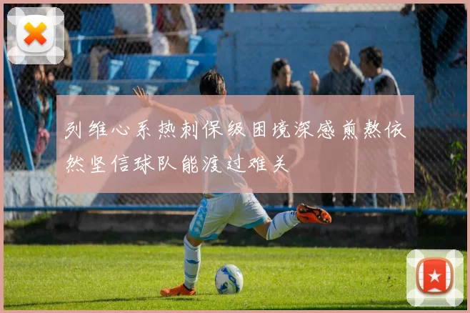 列维心系热刺保级困境深感煎熬依然坚信球队能渡过难关
