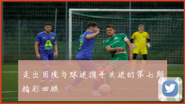 走出困境与球迷携手共进的第七期精彩回顾