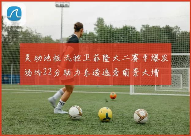 灵动地板流控卫菲隆大二赛季爆发场均22分助力乐透选秀前景大增