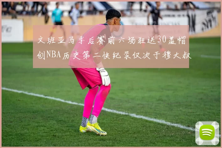 文班亚马季后赛前六场狂送30盖帽创NBA历史第二快纪录仅次于穆大叔的五场表现