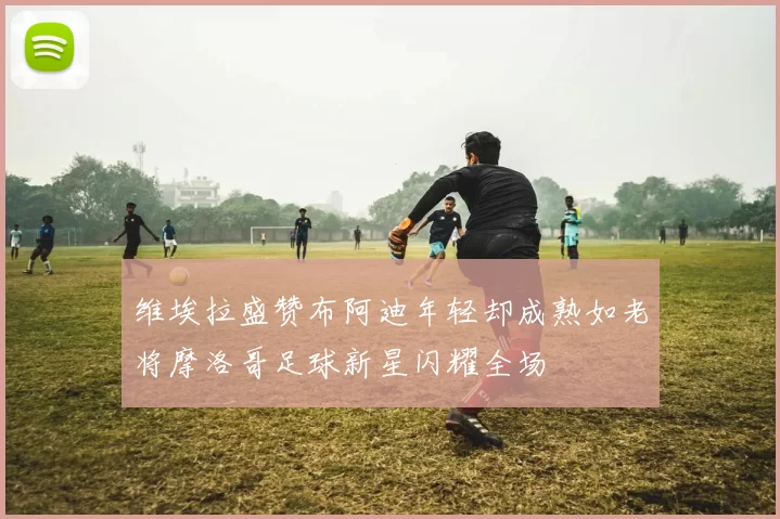 维埃拉盛赞布阿迪年轻却成熟如老将摩洛哥足球新星闪耀全场
