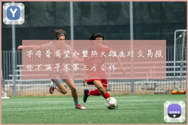 字母哥渴望加盟热火雄鹿对交易报价不满寻求第三方合作