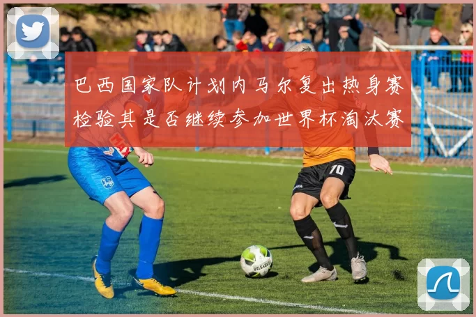 巴西国家队计划内马尔复出热身赛检验其是否继续参加世界杯淘汰赛