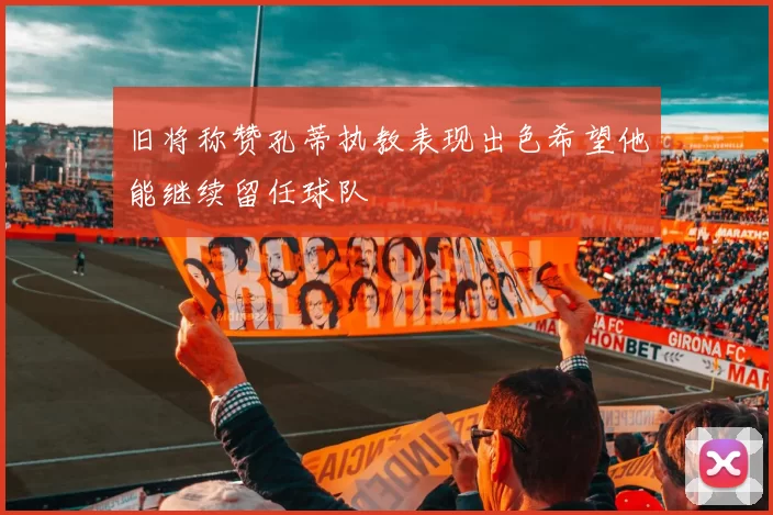 旧将称赞孔蒂执教表现出色希望他能继续留任球队