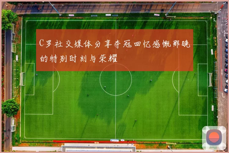 C罗社交媒体分享夺冠回忆感慨那晚的特别时刻与荣耀