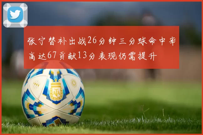 张宁替补出战26分钟三分球命中率高达67贡献13分表现仍需提升
