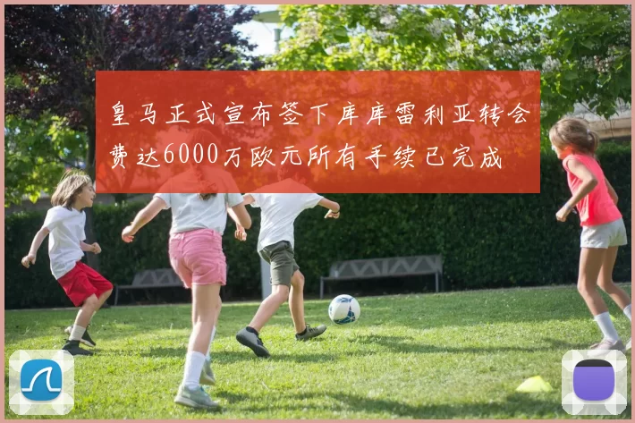 皇马正式宣布签下库库雷利亚转会费达6000万欧元所有手续已完成