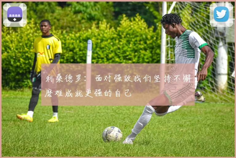 利桑德罗：面对强敌我们坚持不懈磨难成就更强的自己
