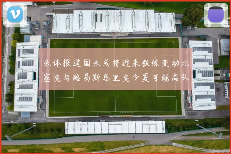 米体报道国米或将迎来教练变动比塞克与路易斯恩里克今夏可能离队