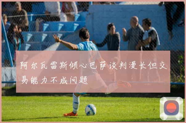 阿尔瓦雷斯倾心巴萨谈判漫长但交易能力不成问题