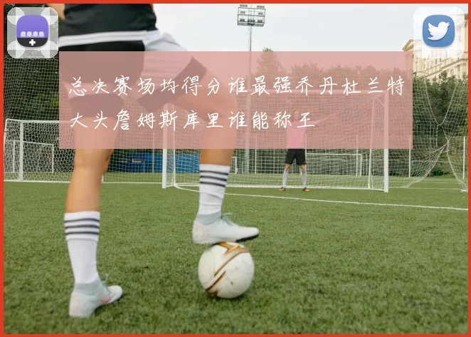总决赛场均得分谁最强乔丹杜兰特大头詹姆斯库里谁能称王
